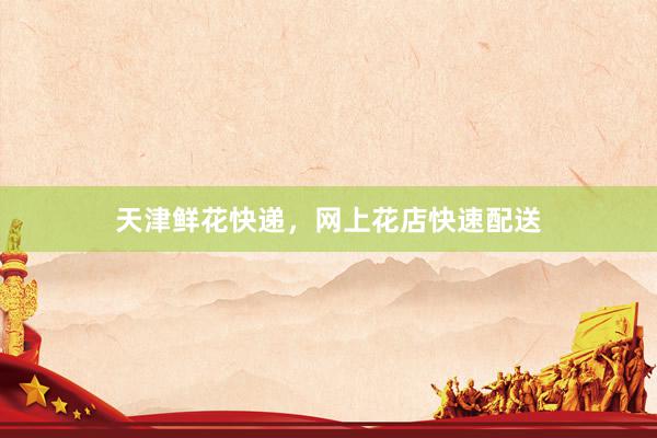 天津鲜花快递，网上花店快速配送