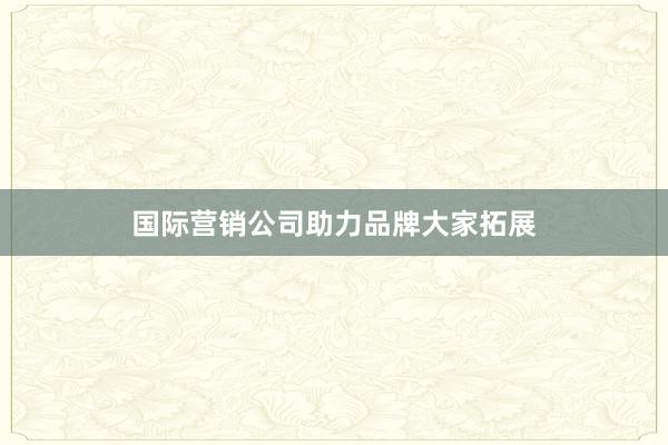 国际营销公司助力品牌大家拓展